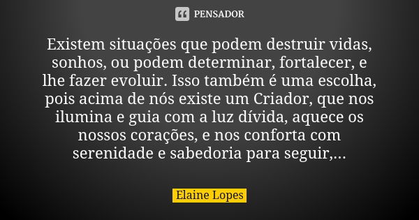 Existem situações que podem destruir vidas, sonhos, ou podem determinar, fortalecer, e lhe fazer evoluir. Isso também é uma escolha, pois acima de nós existe um... Frase de Elaine Lopes.