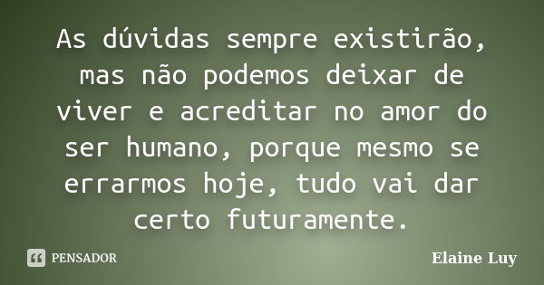 As dúvidas sempre existirão, mas não podemos deixar de viver e acreditar no amor do ser humano, porque mesmo se errarmos hoje, tudo vai dar certo futuramente.... Frase de Elaine Luy.