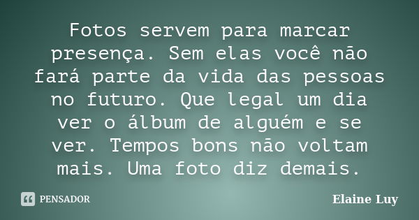 Fotos servem para marcar presença. Sem elas você não fará parte da vida das pessoas no futuro. Que legal um dia ver o álbum de alguém e se ver. Tempos bons não ... Frase de Elaine Luy.