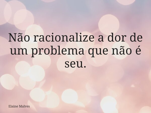Não racionalize a dor de um problema que não é seu.... Frase de Elaine Malves.