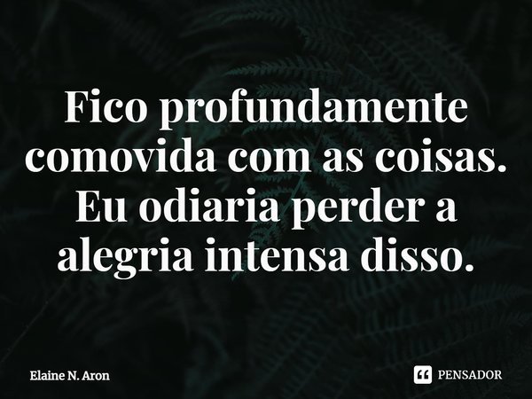 Fico profundamente comovida com as coisas. Eu odiaria perder a alegria intensa disso.... Frase de Elaine N. Aron.