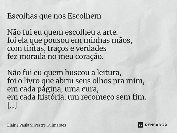 Escolhas que nos Escolhem Não fui eu quem escolheu a arte, foi ela que pousou em minhas mãos, com tintas, traços e verdades fez morada no meu coração. Não fui ... Frase de Elaine Paula Silvestre Guimarães.