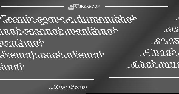 E assim segue a humanidade orando,rezando,meditando se exercitando. E nada fazendo,nada dizendo Nada mudando.... Frase de Elaine Pereira.