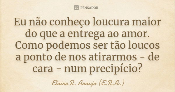 Eu não conheço loucura maior do que a entrega ao amor. Como podemos ser tão loucos a ponto de nos atirarmos - de cara - num precipício?... Frase de Elaine R. Araujo (E.R.A.).