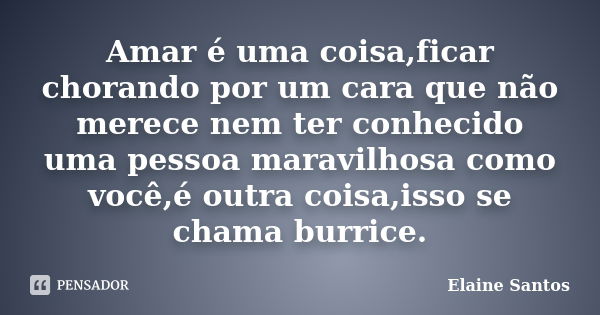 Amar é uma coisa,ficar chorando por um cara que não merece nem ter conhecido uma pessoa maravilhosa como você,é outra coisa,isso se chama burrice.... Frase de Elaine Santos.