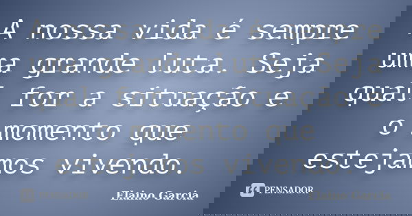 A nossa vida é sempre uma grande luta. Seja qual for a situação e o momento que estejamos vivendo.... Frase de Elaino Garcia.