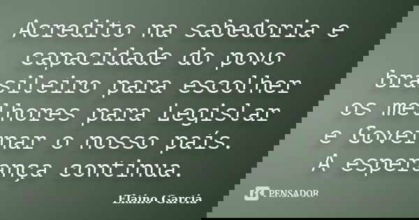 Acredito na sabedoria e capacidade do povo brasileiro para escolher os melhores para Legislar e Governar o nosso país. A esperança continua.... Frase de Elaino Garcia.