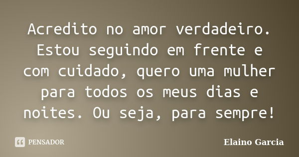 Acredito no amor verdadeiro. Estou seguindo em frente e com cuidado, quero uma mulher para todos os meus dias e noites. Ou seja, para sempre!... Frase de Elaino Garcia.