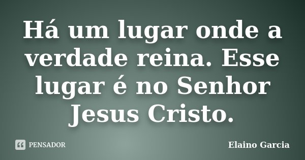 Há um lugar onde a verdade reina. Esse lugar é no Senhor Jesus Cristo.... Frase de Elaino Garcia.