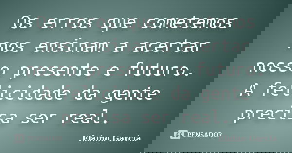 Os erros que cometemos nos ensinam a acertar nosso presente e futuro. A felicidade da gente precisa ser real.... Frase de Elaino Garcia.