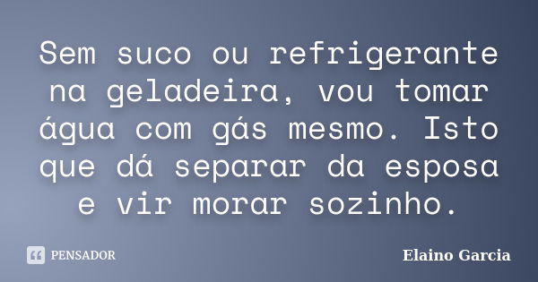 Sem suco ou refrigerante na geladeira, vou tomar água com gás mesmo. Isto que dá separar da esposa e vir morar sozinho.... Frase de Elaino Garcia.