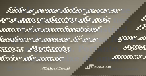 Vale a pena lutar para se ter o amor dentro de nós. O amor é o combustível que abastece a nossa fé e a esperança. Portanto, nunca deixe de amar.... Frase de Elaino Garcia.