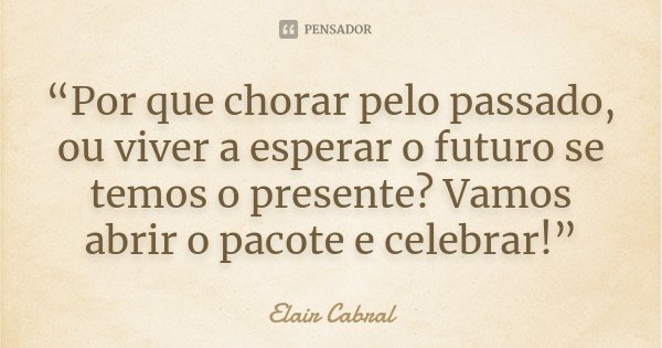 “Por que chorar pelo passado, ou viver a esperar o futuro se temos o presente? Vamos abrir o pacote e celebrar!”... Frase de Elair Cabral.