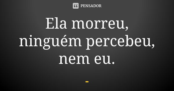 Ela morreu, ninguém percebeu, nem eu.... Frase de Anônimo.