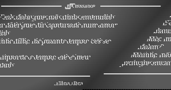 E ela falou que não tinha entendido
E eu falei que fui capturada num amor bandido
Mas, minha filha, há quanto tempo ‘cês se falam?
Mainha, não importa o tempo, ... Frase de Elana Dara.