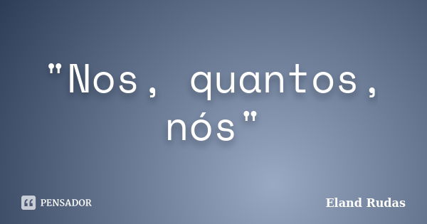 "Nos, quantos, nós"... Frase de Eland Rudas.