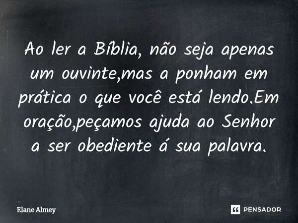 ⁠Ao ler a Bíblia, não seja apenas um ouvinte,mas a ponham em prática o que você está lendo.Em oração,peçamos ajuda ao Senhor a ser obediente á sua palavra.... Frase de Elane Almey.