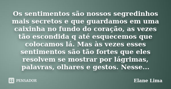 Os sentimentos são nossos segredinhos mais secretos e que guardamos em uma caixinha no fundo do coração, as vezes tão escondida q até esquecemos que colocamos l... Frase de Elane Lima.