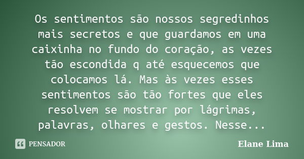 Os sentimentos são nossos segredinhos mais secretos e que guardamos em uma caixinha no fundo do coração, as vezes tão escondida q até esquecemos que colocamos l... Frase de Elane Lima.