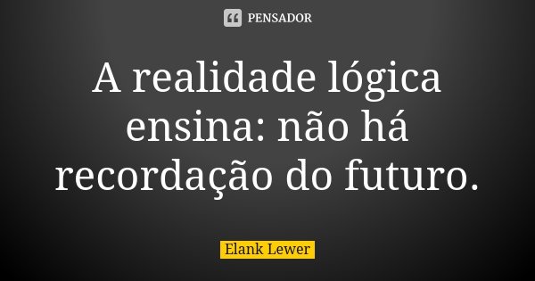 A realidade lógica ensina: não há recordação do futuro.... Frase de Elank Lewer.