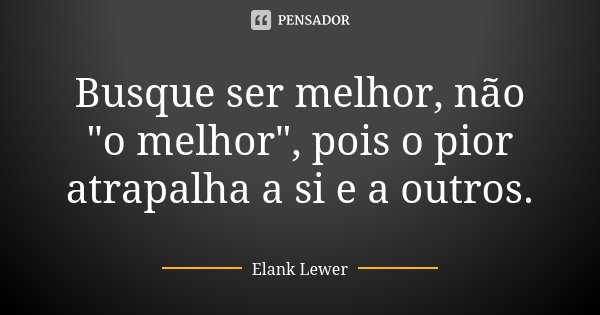 Busque ser melhor, não "o melhor", pois o pior atrapalha a si e a outros.... Frase de Elank Lewer.