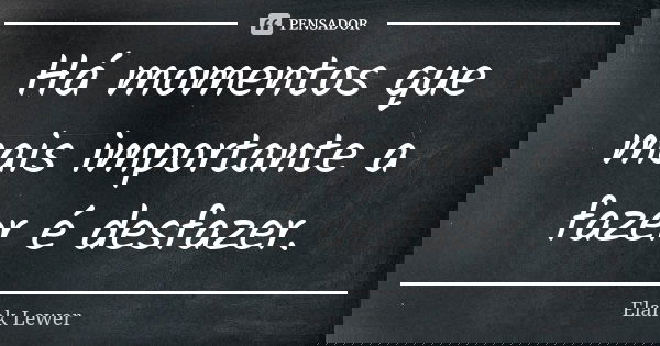Há momentos que mais importante a fazer é desfazer.... Frase de Elank Lewer.