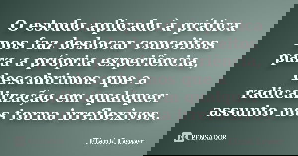 O estudo aplicado à prática nos faz deslocar conceitos para a própria experiência, descobrimos que a radicalização em qualquer assunto nos torna irreflexivos.... Frase de Elank Lewer.