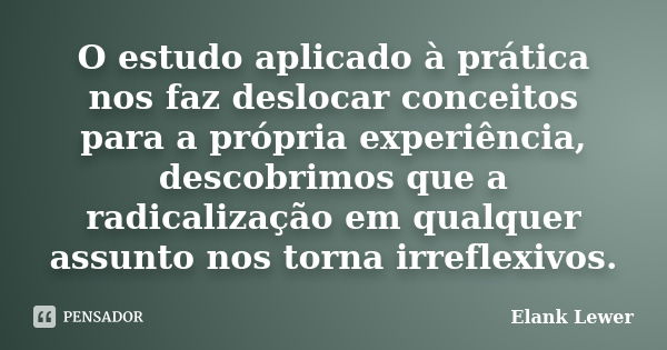 O estudo aplicado à prática nos faz deslocar conceitos para a própria experiência, descobrimos que a radicalização em qualquer assunto nos torna irreflexivos.... Frase de Elank Lewer.