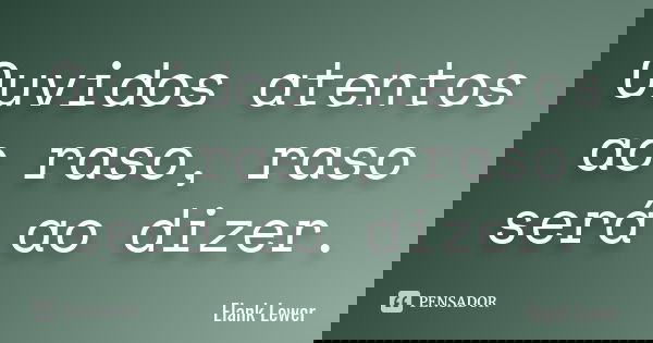 Ouvidos atentos ao raso, raso será ao dizer.... Frase de Elank Lewer.