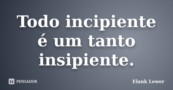 Todo incipiente é um tanto insipiente.... Frase de Elank Lewer..