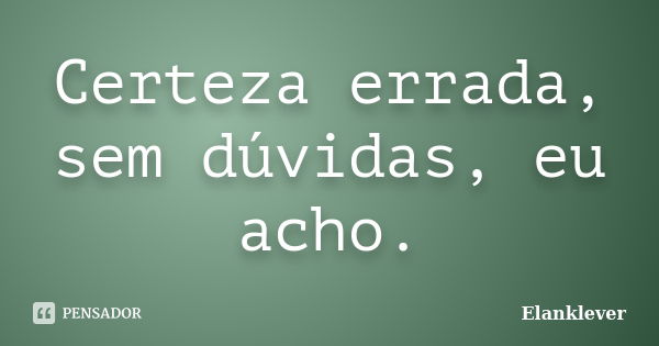 Certeza errada, sem dúvidas, eu acho.... Frase de Elanklever.