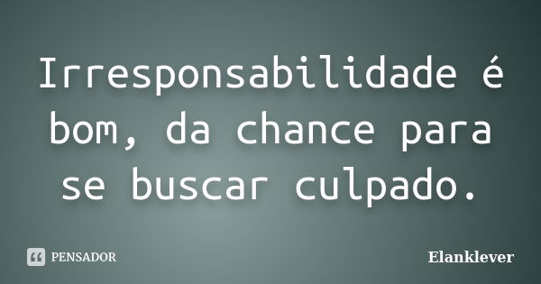 Irresponsabilidade é bom, da chance para se buscar culpado.... Frase de Elanklever.