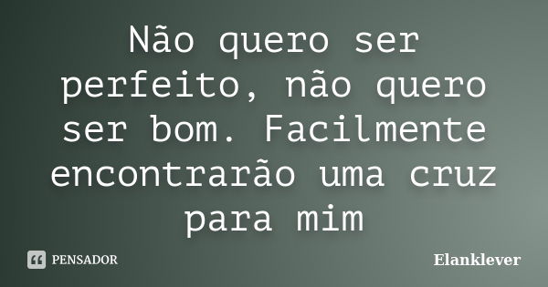 Não quero ser perfeito, não quero ser bom. Facilmente encontrarão uma cruz para mim... Frase de Elanklever.