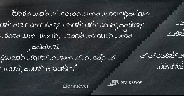 "Minha vida é como uma enciclopédia: cada ano um livro, cada dia uma página, cada hora um texto , cada minuto uma palavra, e a cada segundo entre o sim e o... Frase de (Elanklever).