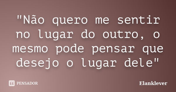 "Não quero me sentir no lugar do outro, o mesmo pode pensar que desejo o lugar dele"... Frase de Elanklever.