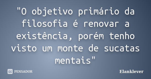 "O objetivo primário da filosofia é renovar a existência, porém tenho visto um monte de sucatas mentais"... Frase de Elanklever.