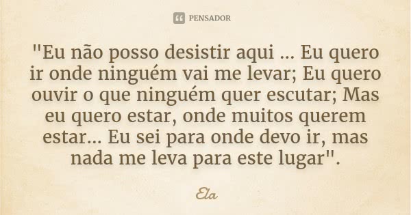 "Eu não posso desistir aqui ... Eu quero ir onde ninguém vai me levar; Eu quero ouvir o que ninguém quer escutar; Mas eu quero estar, onde muitos querem es... Frase de Ela.