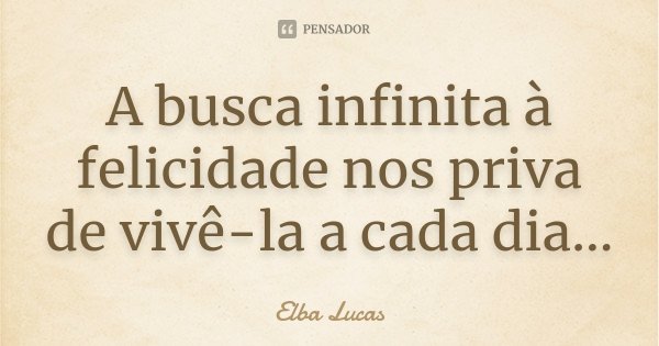 A busca infinita à felicidade nos priva de vivê-la a cada dia...... Frase de Elba Lucas.