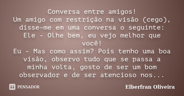 Conversa entre amigos! Um amigo com restrição na visão (cego), disse-me em uma conversa o seguinte: Ele - Olhe bem, eu vejo melhor que você! Eu - Mas como assim... Frase de Elberfran Oliveira.