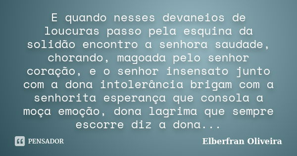 E quando nesses devaneios de loucuras passo pela esquina da solidão encontro a senhora saudade, chorando, magoada pelo senhor coração, e o senhor insensato junt... Frase de Elberfran Oliveira.