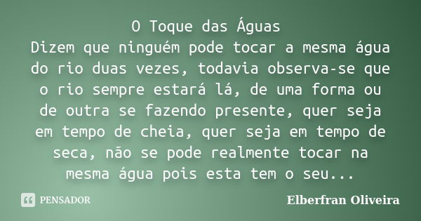 O Toque das Águas Dizem que ninguém pode tocar a mesma água do rio duas vezes, todavia observa-se que o rio sempre estará lá, de uma forma ou de outra se fazend... Frase de Elberfran Oliveira.