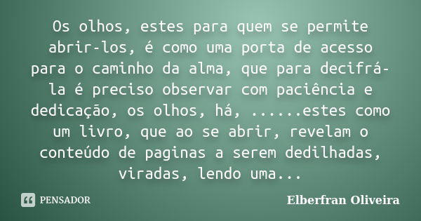 Os olhos, estes para quem se permite abrir-los, é como uma porta de acesso para o caminho da alma, que para decifrá-la é preciso observar com paciência e dedica... Frase de Elberfran Oliveira.