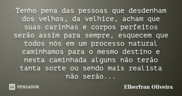 Tenho pena das pessoas que desdenham dos velhos, da velhice, acham que suas carinhas e corpos perfeitos serão assim para sempre, esquecem que todos nós em um pr... Frase de Elberfran Oliveira.