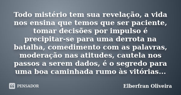 Todo mistério tem sua revelação, a vida nos ensina que temos que ser paciente, tomar decisões por impulso é precipitar-se para uma derrota na batalha, comedimen... Frase de Elberfran Oliveira.