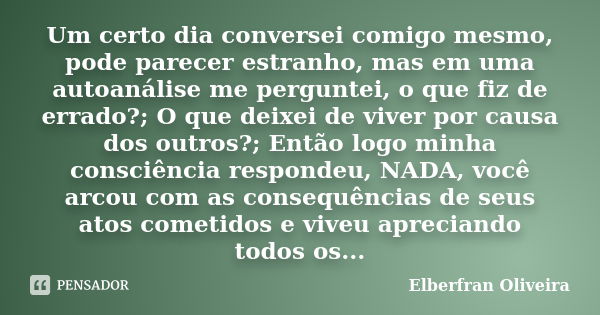 Um certo dia conversei comigo mesmo, pode parecer estranho, mas em uma autoanálise me perguntei, o que fiz de errado?; O que deixei de viver por causa dos outro... Frase de Elberfran Oliveira.