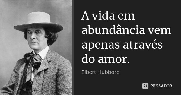A vida em abundância vem apenas através do amor.... Frase de Elbert Hubbard.