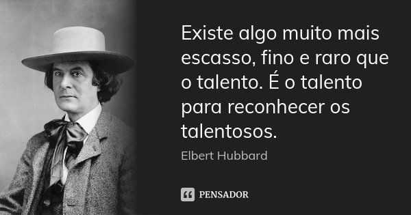 Existe algo muito mais escasso, fino e raro que o talento. É o talento para reconhecer os talentosos.... Frase de Elbert Hubbard.