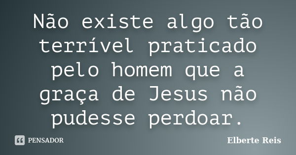 Não existe algo tão terrível praticado pelo homem que a graça de Jesus não pudesse perdoar.... Frase de Elberte Reis.