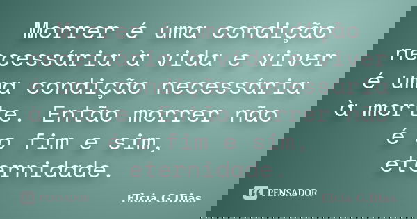 Morrer é uma condição necessária à vida e viver é uma condição necessária à morte. Então morrer não é o fim e sim, eternidade.... Frase de Elcia G.Dias.