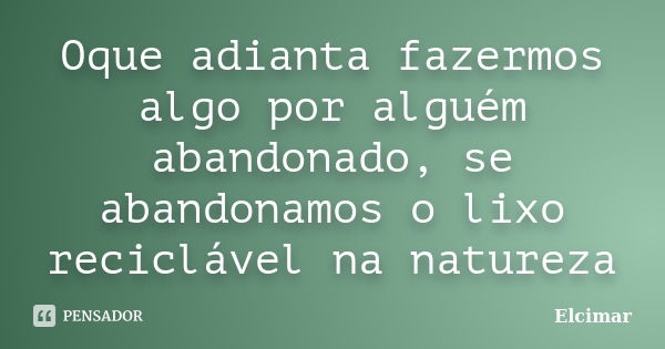 Oque adianta fazermos algo por alguém abandonado, se abandonamos o lixo reciclável na natureza... Frase de elcimar.